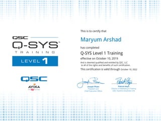 This is to certify that
Maryum Arshad
has completed
Q-SYS Level 1 Training
effective on October 10, 2019
And is deemed qualified and entitled by QSC, LLC
to all of the rights and benefits of such certification.
This certification is valid through October 10, 2022
Powered by TCPDF (www.tcpdf.org)
 