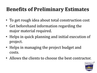 Benefits of Preliminary Estimates
• To get rough idea about total construction cost
• Get beforehand information regarding the
major material required.
• Helps in quick planning and initial execution of
project.
• Helps in managing the project budget and
costs.
• Allows the clients to choose the best contractor.
 