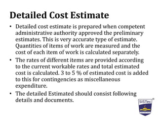 Detailed Cost Estimate
• Detailed cost estimate is prepared when competent
administrative authority approved the preliminary
estimates. This is very accurate type of estimate.
Quantities of items of work are measured and the
cost of each item of work is calculated separately.
• The rates of different items are provided according
to the current workable rates and total estimated
cost is calculated. 3 to 5 % of estimated cost is added
to this for contingencies as miscellaneous
expenditure.
• The detailed Estimated should consist following
details and documents.
 