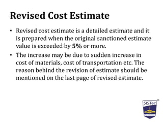 Revised Cost Estimate
• Revised cost estimate is a detailed estimate and it
is prepared when the original sanctioned estimate
value is exceeded by 5% or more.
• The increase may be due to sudden increase in
cost of materials, cost of transportation etc. The
reason behind the revision of estimate should be
mentioned on the last page of revised estimate.
 