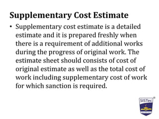 Supplementary Cost Estimate
• Supplementary cost estimate is a detailed
estimate and it is prepared freshly when
there is a requirement of additional works
during the progress of original work. The
estimate sheet should consists of cost of
original estimate as well as the total cost of
work including supplementary cost of work
for which sanction is required.
 