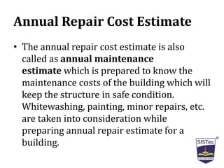 Annual Repair Cost Estimate
• The annual repair cost estimate is also
called as annual maintenance
estimate which is prepared to know the
maintenance costs of the building which will
keep the structure in safe condition.
Whitewashing, painting, minor repairs, etc.
are taken into consideration while
preparing annual repair estimate for a
building.
 