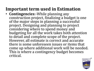 Important term used in Estimation
• Contingencies:-While planning any
construction project, finalizing a budget is one
of the major steps in planning a successful
project. Designing and planning to project
considering where to spend money and
budgeting for all the work takes both attention
to detail and complete scope of the project.
However, all estimate is correct and accurate
there is some unforeseen issues or items that
come up where additional work will be needed.
This is where a contingency budget becomes
critical.
 