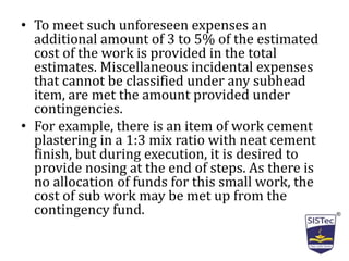 • To meet such unforeseen expenses an
additional amount of 3 to 5% of the estimated
cost of the work is provided in the total
estimates. Miscellaneous incidental expenses
that cannot be classified under any subhead
item, are met the amount provided under
contingencies.
• For example, there is an item of work cement
plastering in a 1:3 mix ratio with neat cement
finish, but during execution, it is desired to
provide nosing at the end of steps. As there is
no allocation of funds for this small work, the
cost of sub work may be met up from the
contingency fund.
 