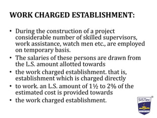 WORK CHARGED ESTABLISHMENT:
• During the construction of a project
considerable number of skilled supervisors,
work assistance, watch men etc., are employed
on temporary basis.
• The salaries of these persons are drawn from
the L.S. amount allotted towards
• the work charged establishment. that is,
establishment which is charged directly
• to work. an L.S. amount of 1½ to 2% of the
estimated cost is provided towards
• the work charged establishment.
 