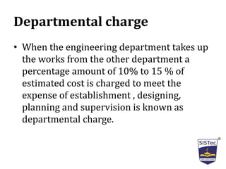 Departmental charge
• When the engineering department takes up
the works from the other department a
percentage amount of 10% to 15 % of
estimated cost is charged to meet the
expense of establishment , designing,
planning and supervision is known as
departmental charge.
 