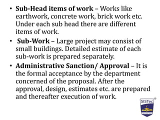 • Sub-Head items of work – Works like
earthwork, concrete work, brick work etc.
Under each sub head there are different
items of work.
• Sub-Work – Large project may consist of
small buildings. Detailed estimate of each
sub-work is prepared separately.
• Administrative Sanction/ Approval – It is
the formal acceptance by the department
concerned of the proposal. After the
approval, design, estimates etc. are prepared
and thereafter execution of work.
 