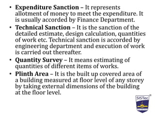 • Expenditure Sanction – It represents
allotment of money to meet the expenditure. It
is usually accorded by Finance Department.
• Technical Sanction – It is the sanction of the
detailed estimate, design calculation, quantities
of work etc. Technical sanction is accorded by
engineering department and execution of work
is carried out thereafter.
• Quantity Survey – It means estimating of
quantities of different items of works.
• Plinth Area – It is the built up covered area of
a building measured at floor level of any storey
by taking external dimensions of the building
at the floor level.
 