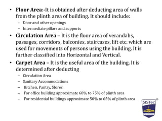 • Floor Area:-It is obtained after deducting area of walls
from the plinth area of building. It should include:
– Door and other openings
– Intermediate pillars and supports
• Circulation Area – It is the floor area of verandahs,
passages, corridors, balconies, staircases, lift etc. which are
used for movements of persons using the building. It is
further classified into Horizontal and Vertical.
• Carpet Area – It is the useful area of the building. It is
determined after deducting
– Circulation Area
– Sanitary Accommodations
– Kitchen, Pantry, Stores
– For office building approximate 60% to 75% of plinth area
– For residential buildings approximate 50% to 65% of plinth area
 
