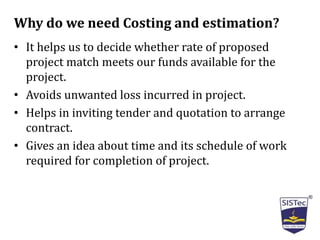 Why do we need Costing and estimation?
• It helps us to decide whether rate of proposed
project match meets our funds available for the
project.
• Avoids unwanted loss incurred in project.
• Helps in inviting tender and quotation to arrange
contract.
• Gives an idea about time and its schedule of work
required for completion of project.
 