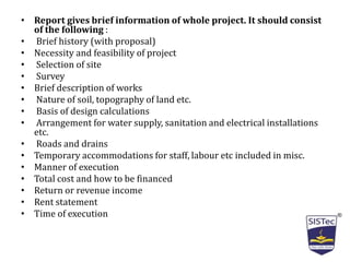 • Report gives brief information of whole project. It should consist
of the following :
• Brief history (with proposal)
• Necessity and feasibility of project
• Selection of site
• Survey
• Brief description of works
• Nature of soil, topography of land etc.
• Basis of design calculations
• Arrangement for water supply, sanitation and electrical installations
etc.
• Roads and drains
• Temporary accommodations for staff, labour etc included in misc.
• Manner of execution
• Total cost and how to be financed
• Return or revenue income
• Rent statement
• Time of execution
 