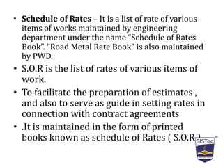 • Schedule of Rates – It is a list of rate of various
items of works maintained by engineering
department under the name “Schedule of Rates
Book”. “Road Metal Rate Book” is also maintained
by PWD.
• S.O.R is the list of rates of various items of
work.
• To facilitate the preparation of estimates ,
and also to serve as guide in setting rates in
connection with contract agreements
• .It is maintained in the form of printed
books known as schedule of Rates ( S.O.R ).
 