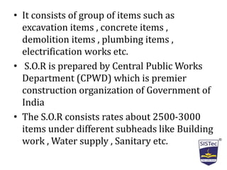 • It consists of group of items such as
excavation items , concrete items ,
demolition items , plumbing items ,
electrification works etc.
• S.O.R is prepared by Central Public Works
Department (CPWD) which is premier
construction organization of Government of
India
• The S.O.R consists rates about 2500-3000
items under different subheads like Building
work , Water supply , Sanitary etc.
 