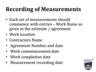 Recording of Measurements
• Each set of measurements should
commence with entries – Work Name as
given in the estimate / agreement
• Work location
• Contractors Name
• Agreement Number and date
• Work commencement date
• Work completion date
• Measurement recording date
 