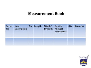 Measurement Book
Serial
No
Item
Description
No Length Width/
Breadth
Depth/
/Height
/Thickness
Qty Remarks
 