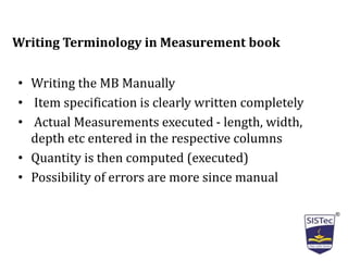 • Writing the MB Manually
• Item specification is clearly written completely
• Actual Measurements executed - length, width,
depth etc entered in the respective columns
• Quantity is then computed (executed)
• Possibility of errors are more since manual
Writing Terminology in Measurement book
 