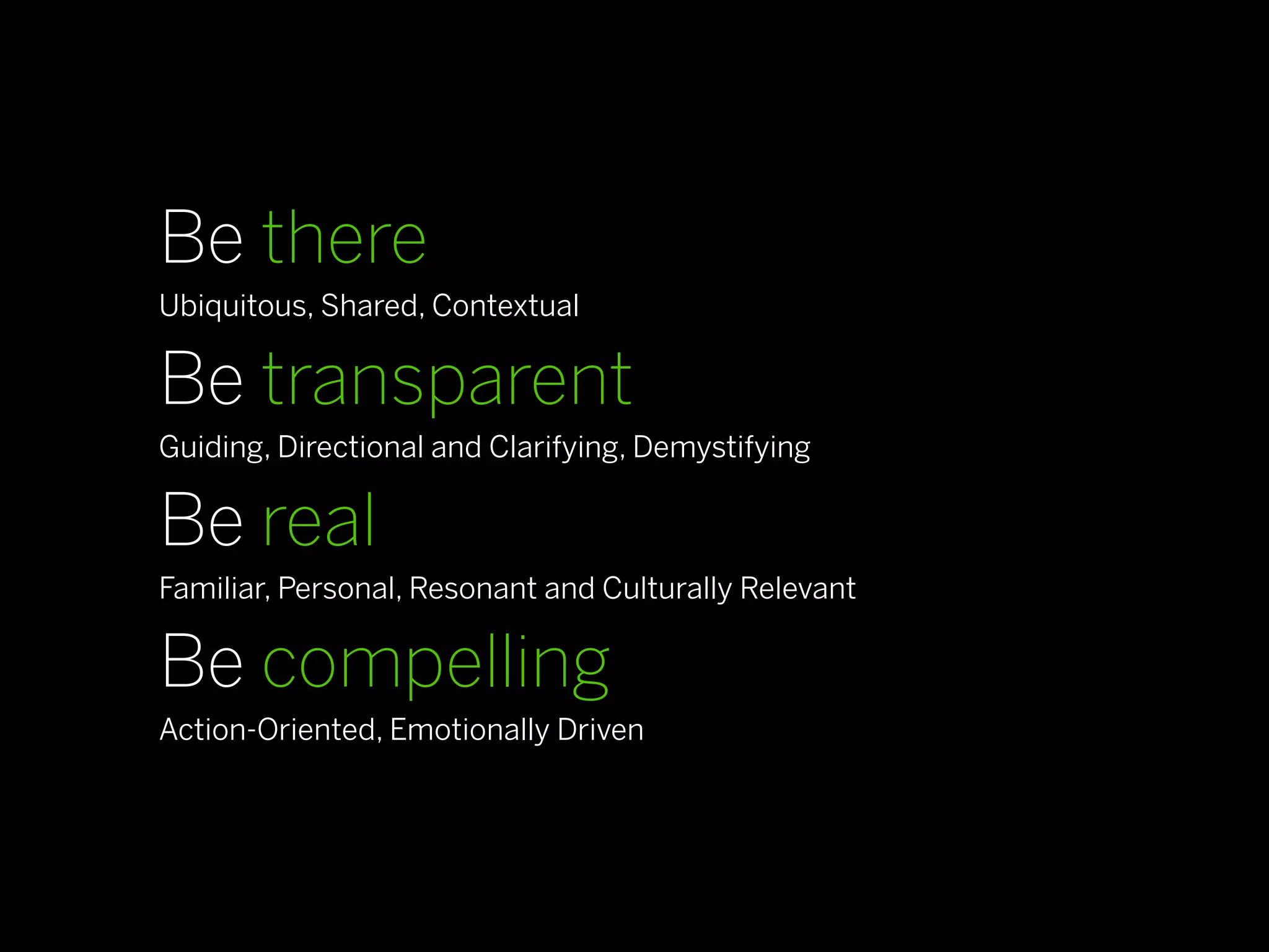 Be there
Ubiquitous, Shared, Contextual

Be transparent
Guiding, Directional and Clarifying, Demystifying

Be real
Familiar, Personal, Resonant and Culturally Relevant

Be compelling
Action-Oriented, Emotionally Driven
 