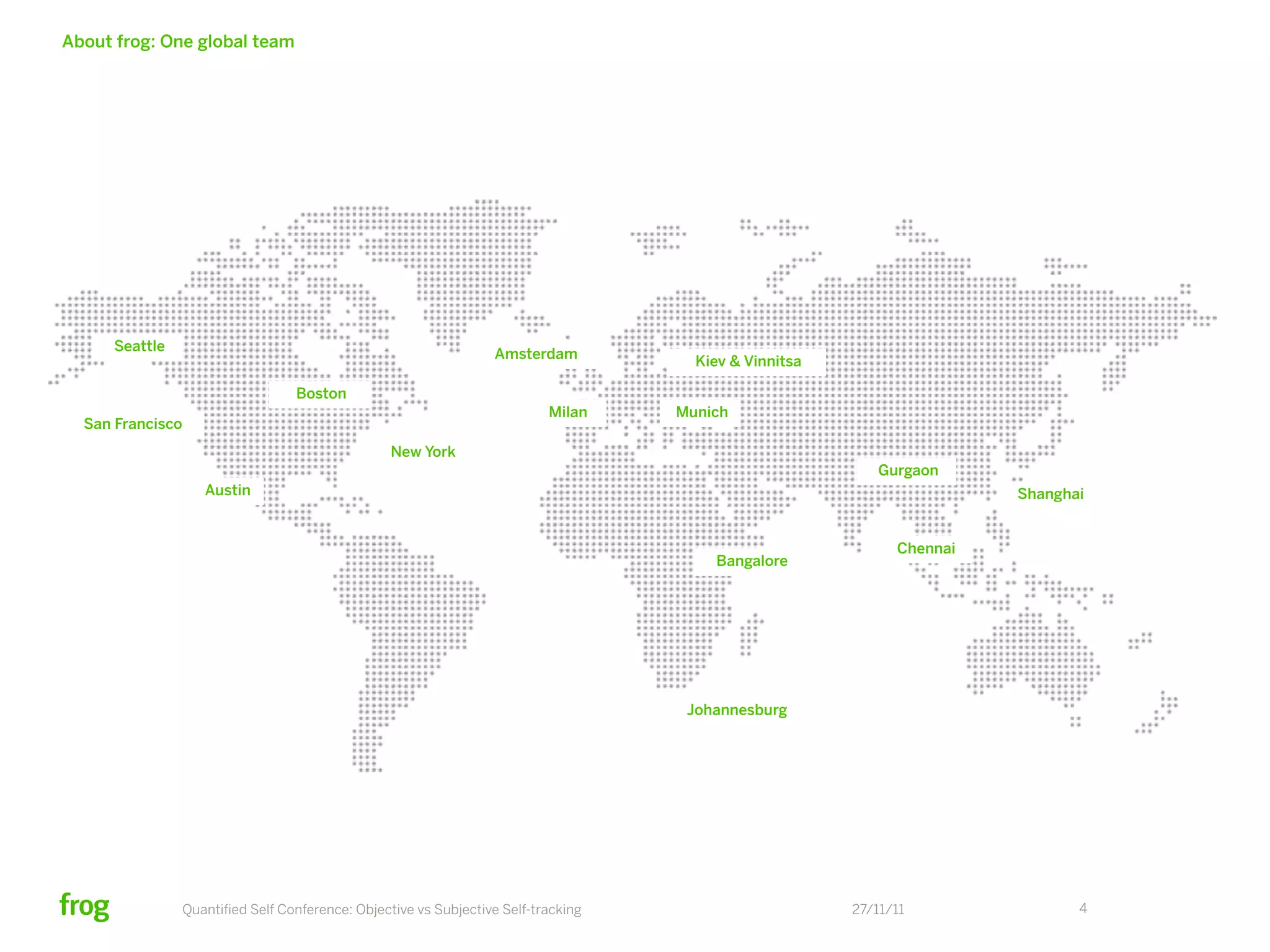 About frog: One global team




      Seattle
                                                                  Amsterdam          Kiev & Vinnitsa

                                  Boston
                                                                          Milan    Munich
  San Francisco
                                                 New York
                                                                                                          Gurgaon
                   Austin                                                                                              Shanghai


                                                                                                             Chennai
                                                                                       Bangalore




                                                                                    Johannesburg




                Quantiﬁed Self Conference: Objective vs Subjective Self-tracking                       27/11/11               4
 