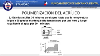 POLIMERIZACIÓN DEL ACRÍLICO
5.- Deje las muflas 30 minutos en el agua hasta que la temperatura
llegue a 65 grados mantenga esta temperatura por una hora y luego
haga hervir el agua por 30 minutos
 