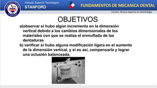 OBJETIVOS
a)observar si hubo algún incremento en la dimensión
vertical debido a los cambios dimensionales de los
materiales con que se realiza el enmuflado de las
dentaduras
b) verificar si hubo alguna modificación ligera en el aumento
de la dimensión vertical, y si es así, compensarla y lograr
una oclusión balanceada.
 