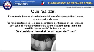 Que realizar:
Recuperado los modelos después del enmuflado se verifica que no
existan restos de yeso.
Se reubican los modelos con las prótesis acrilizadas en las platinas
con yeso de montaje verificando que el vástago tenga la misma
medida que se realizó la dentaduras.
“Se considera normal si no es mayor de 7 mm”.
 