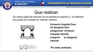 Que realizar:
Se coloca papel de articular (en la dentadura superior) y se detectan
los puntos de contacto en relación céntrica.
Contacto Cúspide-Fosa
Se desgasta fosa
antagonista Contacto
Cúspide-reborde
marginal se desgasta
reborde
Pin debe contactar.
 