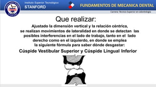 Que realizar:
Ajustado la dimensión vertical y la relación céntrica,
se realizan movimientos de lateralidad en donde se detectan las
posibles interferencias en el lado de trabajo, tanto en el lado
derecho como en el izquierdo, en donde se emplea
la siguiente fórmula para saber dónde desgastar:
Cúspide Vestibular Superior y Cúspide Lingual Inferior
 