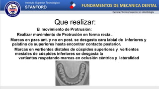 Que realizar:
El movimiento de Protrusión:
Realizar movimiento de Protrusión en forma recta .
Marcas en pzas ant. y no en post. se desgasta cara labial de inferiores y
palatino de superiores hasta encontrar contacto posterior.
Marcas en vertientes distales de cúspides superiores y vertientes
mesiales de cúspides inferiores se desgasta la
vertientes respetando marcas en oclusión céntrica y lateralidad
 