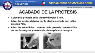 ACABADO DE LA PRÓTESIS
• Colocar la prótesis en le ultrasonido por 5 min.
• Alizar las estrías dejadas por la piedra montada con la lija
de agua 70/0.
• Alizar las superficies externa de la prótesis con escobilla
de cerdas negras y mezcla de piedra pómez con agua.
 