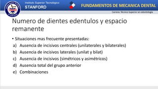 Numero de dientes edentulos y espacio
remanente
• Situaciones mas frecuente presentadas:
a) Ausencia de incisivos centrales (unilaterales y bilaterales)
b) Ausencia de incisivos laterales (unilat y bilat)
c) Ausencia de incisivos (simétricos y asimétricos)
d) Ausencia total del grupo anterior
e) Combinaciones
 