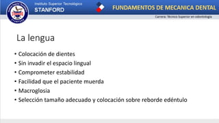 La lengua
• Colocación de dientes
• Sin invadir el espacio lingual
• Comprometer estabilidad
• Facilidad que el paciente muerda
• Macroglosia
• Selección tamaño adecuado y colocación sobre reborde edéntulo
 