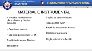 MATERIAL E INSTRUMENTAL
• Modelos montados con
placas bases y dientes
enfilados
• Cera base rosada
• Espátula para cera n° 7, 31
Espátula de lecrón Mechero
con alcohol
Cepillo de cerdas suaves
Trozo de tela nylon
Papel de articular en arcada
Calibrador para cera
Regla milimetrada flexible
 