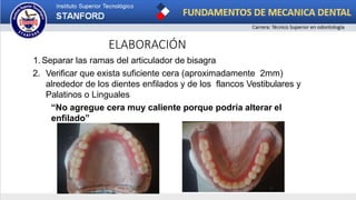 ELABORACIÓN
1. Separar las ramas del articulador de bisagra
2. Verificar que exista suficiente cera (aproximadamente 2mm)
alrededor de los dientes enfilados y de los flancos Vestibulares y
Palatinos o Linguales
“No agregue cera muy caliente porque podría alterar el
enfilado”
 