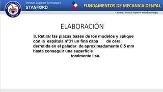 ELABORACIÓN
8. Retirar las placas bases de los modelos y aplique
con la espátula n°31 un fina capa de cera
derretida en el paladar de aproximadamente 0.5 mm
hasta conseguir una superficie
totalmente lisa.
 