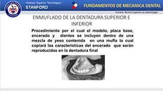 ENMUFLADO DE LA DENTADURA SUPERIOR E
INFERIOR.
Procedimiento por el cual el modelo, placa base,
encerado y dientes se incluyen dentro de una
mezcla de yeso contenida en una mufla la cual
copiará las características del encerado que serán
reproducidas en la dentadura final
 
