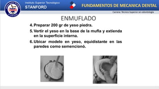 ENMUFLADO
4. Preparar 200 gr de yeso piedra.
5. Vertir el yeso en la base de la mufla y extienda
en la superficie interna.
6. Ubicar modelo en yeso, equidistante en las
paredes como semencionó.
 