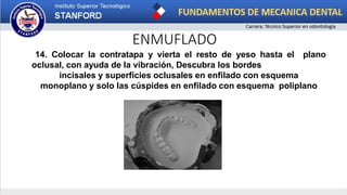 ENMUFLADO
14. Colocar la contratapa y vierta el resto de yeso hasta el plano
oclusal, con ayuda de la vibración, Descubra los bordes
incisales y superficies oclusales en enfilado con esquema
monoplano y solo las cúspides en enfilado con esquema poliplano
 