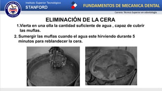 ELIMINACIÓN DE LA CERA
1.Vierta en una olla la cantidad suficiente de agua , capaz de cubrir
las muflas.
2. Sumergir las muflas cuando el agua este hirviendo durante 5
minutos para reblandecer la cera.
 