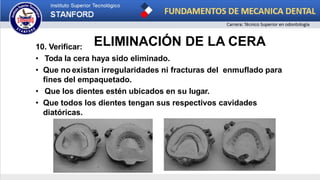 ELIMINACIÓN DE LA CERA
10. Verificar:
• Toda la cera haya sido eliminado.
• Que no existan irregularidades ni fracturas del enmuflado para
fines del empaquetado.
• Que los dientes estén ubicados en su lugar.
• Que todos los dientes tengan sus respectivos cavidades
diatóricas.
 