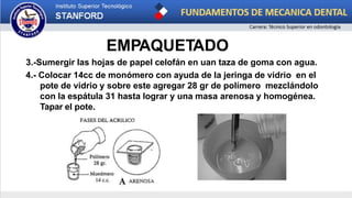 EMPAQUETADO
3.-Sumergir las hojas de papel celofán en uan taza de goma con agua.
4.- Colocar 14cc de monómero con ayuda de la jeringa de vidrio en el
pote de vidrio y sobre este agregar 28 gr de polímero mezclándolo
con la espátula 31 hasta lograr y una masa arenosa y homogénea.
Tapar el pote.
 