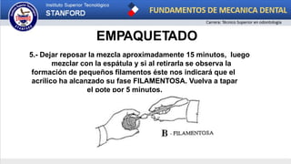 EMPAQUETADO
5.- Dejar reposar la mezcla aproximadamente 15 minutos, luego
mezclar con la espátula y si al retirarla se observa la
formación de pequeños filamentos éste nos indicará que el
acrílico ha alcanzado su fase FILAMENTOSA. Vuelva a tapar
el pote por 5 minutos.
 