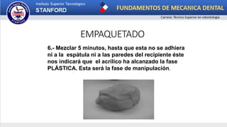 EMPAQUETADO
6.- Mezclar 5 minutos, hasta que esta no se adhiera
ni a la espátula ni a las paredes del recipiente éste
nos indicará que el acrílico ha alcanzado la fase
PLÁSTICA. Esta será la fase de manipulación.
 