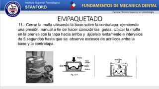 EMPAQUETADO
11.- Cerrar la mufla ubicando la base sobre la contratapa ejerciendo
una presión manual a fin de hacer coincidir las guías. Ubicar la mufla
en la prensa con la tapa hacia arriba y ajústela lentamente a intervalos
de 5 segundos hasta que se observe excesos de acrílicos entre la
base y la contratapa.
 