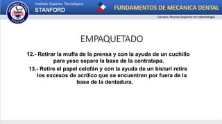EMPAQUETADO
12.- Retirar la mufla de la prensa y con la ayuda de un cuchillo
para yeso separe la base de la contratapa.
13.- Retire el papel celofán y con la ayuda de un bisturí retire
los excesos de acrílico que se encuentren por fuera de la
base de la dentadura.
 
