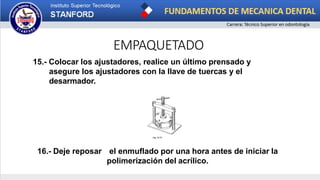 EMPAQUETADO
15.- Colocar los ajustadores, realice un último prensado y
asegure los ajustadores con la llave de tuercas y el
desarmador.
16.- Deje reposar el enmuflado por una hora antes de iniciar la
polimerización del acrílico.
 