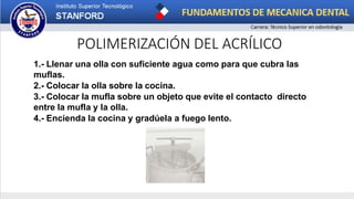 POLIMERIZACIÓN DEL ACRÍLICO
1.- Llenar una olla con suficiente agua como para que cubra las
muflas.
2.- Colocar la olla sobre la cocina.
3.- Colocar la mufla sobre un objeto que evite el contacto directo
entre la mufla y la olla.
4.- Encienda la cocina y gradúela a fuego lento.
 