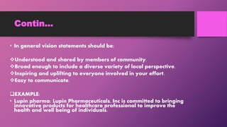 Contin…
• In general vision statements should be;
Understood and shared by members of community.
Broad enough to include a diverse variety of local perspective.
Inspiring and uplifting to everyone involved in your effort.
Easy to communicate.
EXAMPLE:
• Lupin pharma: Lupin Pharmaceuticals, Inc is committed to bringing
innovative products for healthcare professional to improve the
health and well being of individuals.
 