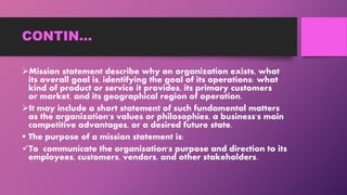 CONTIN…
Mission statement describe why an organization exists, what
its overall goal is, identifying the goal of its operations: what
kind of product or service it provides, its primary customers
or market, and its geographical region of operation.
It may include a short statement of such fundamental matters
as the organization's values or philosophies, a business's main
competitive advantages, or a desired future state.
 The purpose of a mission statement is:
To communicate the organisation's purpose and direction to its
employees, customers, vendors, and other stakeholders.
 