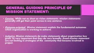 GENERAL GUIDING PRINCIPLE OF
MISSION STATEMENT:
• Concise: While not as short as vision statements, mission statements
generally still get their point across in one sentence.
• Outcome-oriented: Mission statement explain the fundamental outcomes
which organization is working to achieve.
• Inclusive: Mission statements do make statements about organization key
goals, its very important that they do very broadly. Good mission statement
are not limiting in strategies of the community that become involved in
project.
 