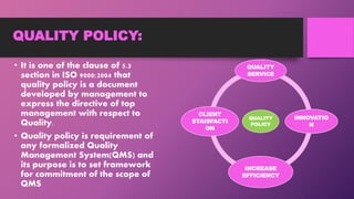 QUALITY POLICY:
• It is one of the clause of 5.3
section in ISO 9000:2004 that
quality policy is a document
developed by management to
express the directive of top
management with respect to
Quality.
• Quality policy is requirement of
any formalized Quality
Management System(QMS) and
its purpose is to set framework
for commitment of the scope of
QMS
QUALITY
POLICY
QUALITY
SERVICE
INNOVATIO
N
INCREASE
EFFICIENCY
CLIENT
STAISFACTI
ON
 